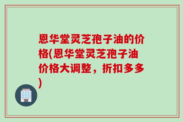 恩华堂灵芝孢子油的价格(恩华堂灵芝孢子油价格大调整,折扣多多) 恩华堂灵芝孢子油的价格(恩华堂灵芝孢子油价格大调整,折扣多多)