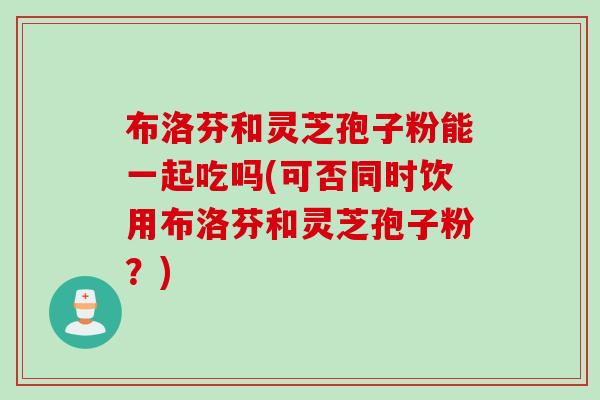 布洛芬和灵芝孢子粉能一起吃吗(可否同时饮用布洛芬和灵芝孢子粉？)