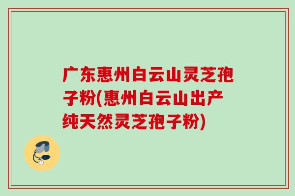 广东惠州白云山灵芝孢子粉(惠州白云山出产纯天然灵芝孢子粉)