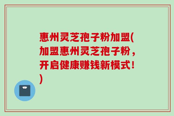 惠州灵芝孢子粉加盟(加盟惠州灵芝孢子粉，开启健康赚钱新模式！)