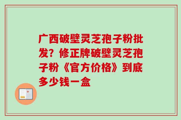广西破壁灵芝孢子粉批发？修正牌破壁灵芝孢子粉《官方价格》到底多少钱一盒