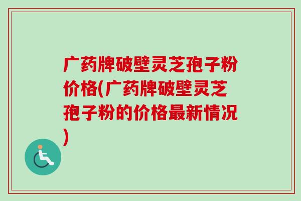 广药牌破壁灵芝孢子粉价格(广药牌破壁灵芝孢子粉的价格最新情况)