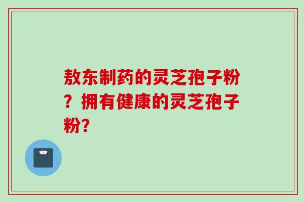 敖东制药的灵芝孢子粉？拥有健康的灵芝孢子粉？