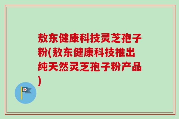 敖东健康科技灵芝孢子粉(敖东健康科技推出纯天然灵芝孢子粉产品)