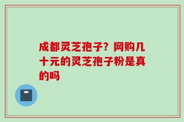 成都灵芝孢子？网购几十元的灵芝孢子粉是真的吗