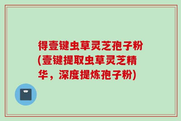 得壹键虫草灵芝孢子粉(壹键提取虫草灵芝精华，深度提炼孢子粉)