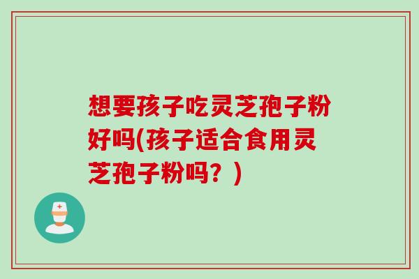想要孩子吃灵芝孢子粉好吗(孩子适合食用灵芝孢子粉吗？)