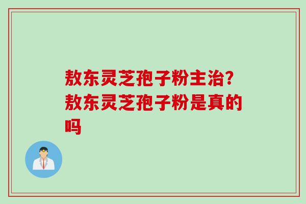 敖东灵芝孢子粉主?敖东灵芝孢子粉是真的吗 敖东灵芝孢子粉主?敖东灵芝孢子粉是真的吗
