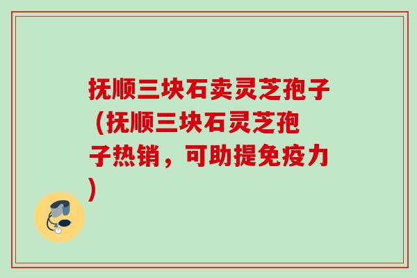 抚顺三块石卖灵芝孢子 (抚顺三块石灵芝孢子热销，可助提免疫力)