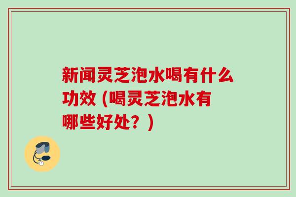新闻灵芝泡水喝有什么功效 (喝灵芝泡水有哪些好处？)