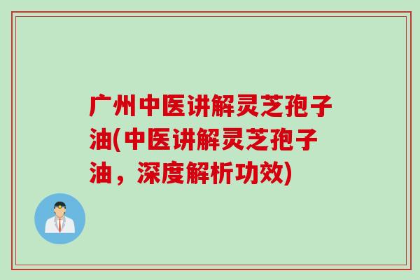 广州中医讲解灵芝孢子油(中医讲解灵芝孢子油，深度解析功效)