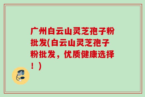 广州白云山灵芝孢子粉批发(白云山灵芝孢子粉批发，优质健康选择！)