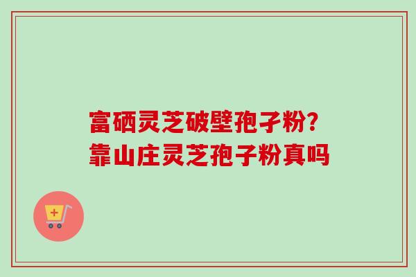 富硒灵芝破壁孢孑粉？靠山庄灵芝孢子粉真吗