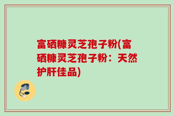 富硒糠灵芝孢子粉(富硒糠灵芝孢子粉：天然护肝佳品)