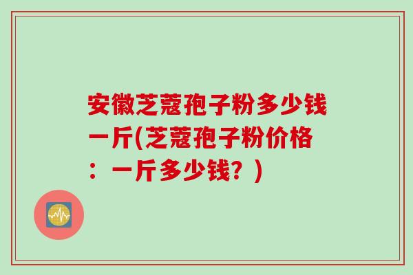 安徽芝蔻孢子粉多少钱一斤(芝蔻孢子粉价格：一斤多少钱？)