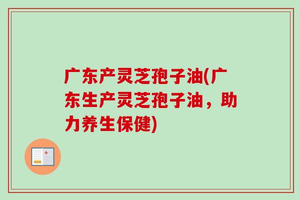 广东产灵芝孢子油(广东生产灵芝孢子油，助力养生保健)
