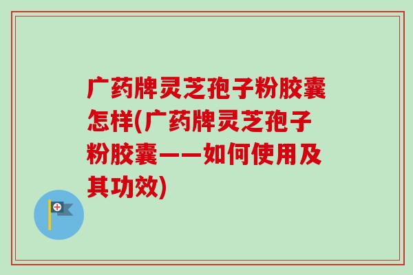 广药牌灵芝孢子粉胶囊怎样(广药牌灵芝孢子粉胶囊——如何使用及其功效)