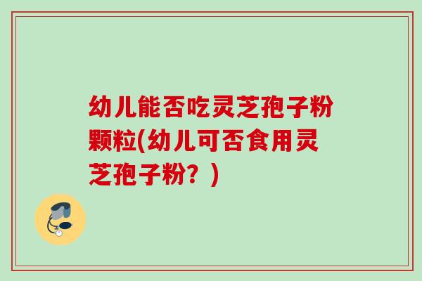 幼儿能否吃灵芝孢子粉颗粒(幼儿可否食用灵芝孢子粉？)