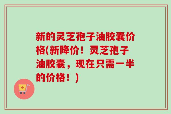 新的灵芝孢子油胶囊价格(新降价！灵芝孢子油胶囊，现在只需一半的价格！)