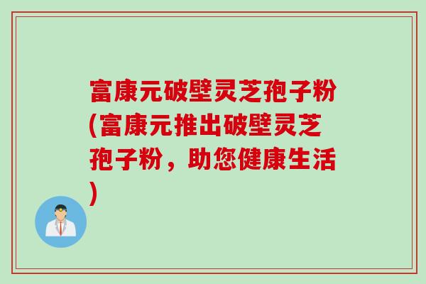 富康元破壁灵芝孢子粉(富康元推出破壁灵芝孢子粉，助您健康生活)