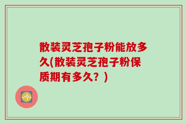 散装灵芝孢子粉能放多久(散装灵芝孢子粉保质期有多久？)
