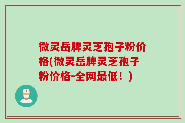 微灵岳牌灵芝孢子粉价格(微灵岳牌灵芝孢子粉价格-全网最低！)