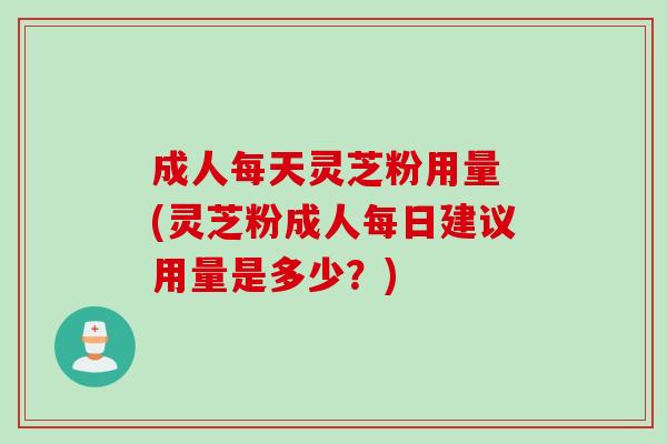成人每天灵芝粉用量 (灵芝粉成人每日建议用量是多少?) 成人每天灵芝粉用量 (灵芝粉成人每日建议用量是多少?)