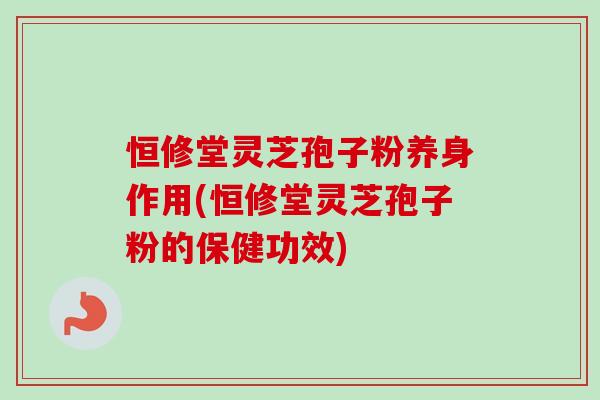 恒修堂灵芝孢子粉养身作用(恒修堂灵芝孢子粉的保健功效)