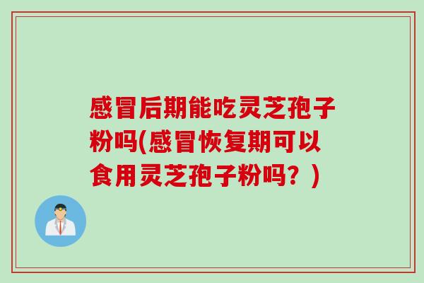 感冒后期能吃灵芝孢子粉吗(感冒恢复期可以食用灵芝孢子粉吗？)