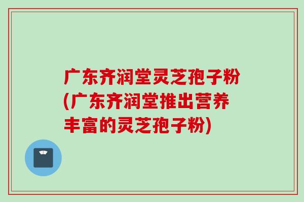 广东齐润堂灵芝孢子粉(广东齐润堂推出营养丰富的灵芝孢子粉) 广东齐润堂灵芝孢子粉(广东齐润堂推出营养丰富的灵芝孢子粉)