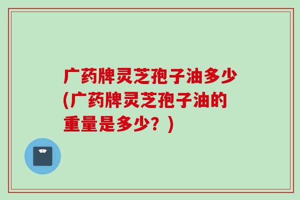 广药牌灵芝孢子油多少(广药牌灵芝孢子油的重量是多少？)