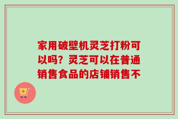 家用破壁机灵芝打粉可以吗？灵芝可以在普通销售食品的店铺销售不