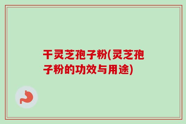 干灵芝孢子粉(灵芝孢子粉的功效与用途)