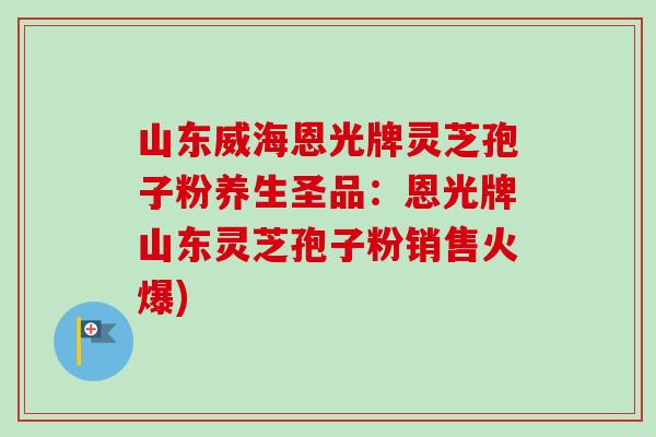 山东威海恩光牌灵芝孢子粉养生圣品：恩光牌山东灵芝孢子粉销售火爆)