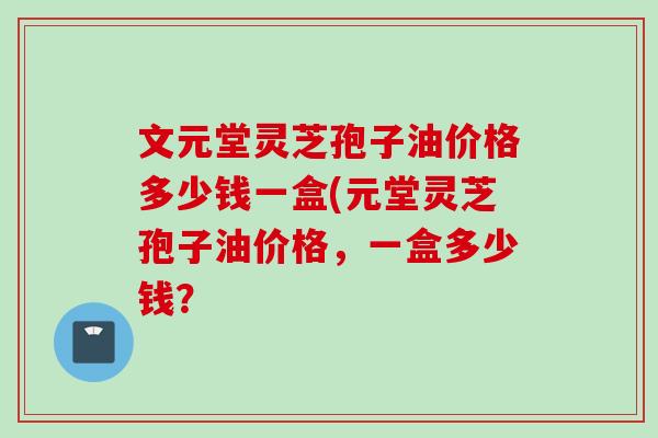 文元堂灵芝孢子油价格多少钱一盒(元堂灵芝孢子油价格，一盒多少钱？