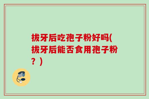 拔牙后吃孢子粉好吗(拔牙后能否食用孢子粉？)