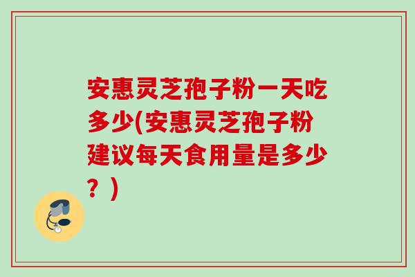 安惠灵芝孢子粉一天吃多少(安惠灵芝孢子粉建议每天食用量是多少？)