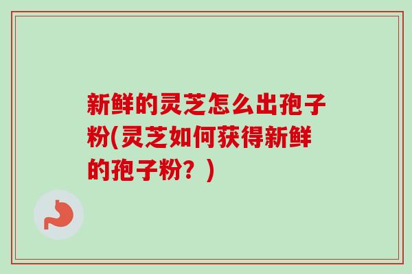 新鲜的灵芝怎么出孢子粉(灵芝如何获得新鲜的孢子粉？)