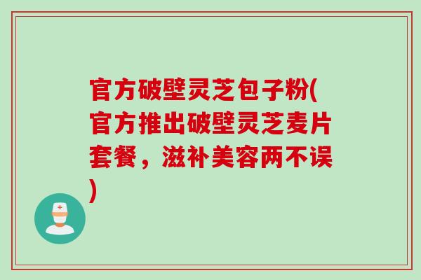 官方破壁灵芝包子粉(官方推出破壁灵芝麦片套餐，滋补美容两不误)