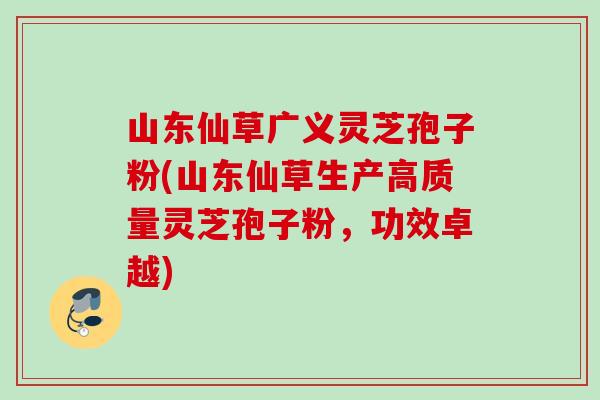 山东仙草广义灵芝孢子粉(山东仙草生产高质量灵芝孢子粉，功效卓越)