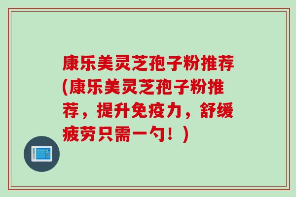 康乐美灵芝孢子粉推荐(康乐美灵芝孢子粉推荐，提升免疫力，舒缓疲劳只需一勺！)