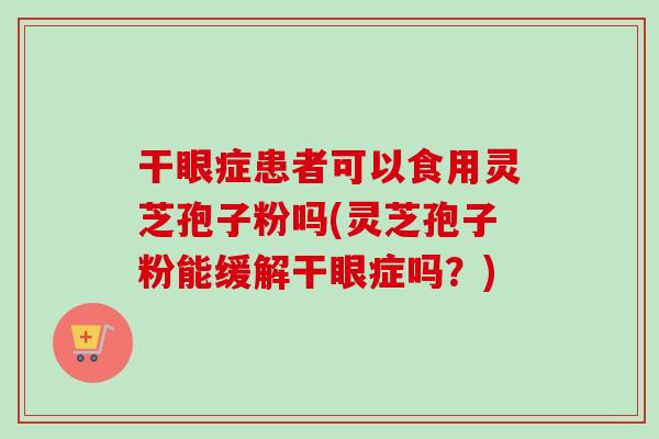 干眼症患者可以食用灵芝孢子粉吗(灵芝孢子粉能缓解干眼症吗？)
