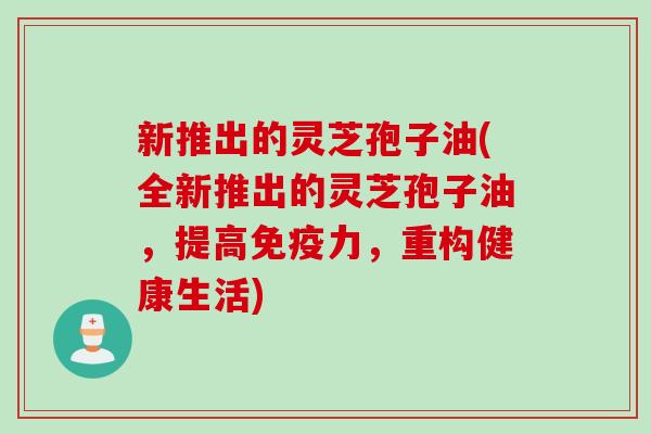 新推出的灵芝孢子油(全新推出的灵芝孢子油，提高免疫力，重构健康生活)