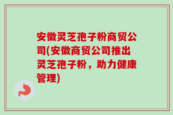 安徽灵芝孢子粉商贸公司(安徽商贸公司推出灵芝孢子粉，助力健康管理)