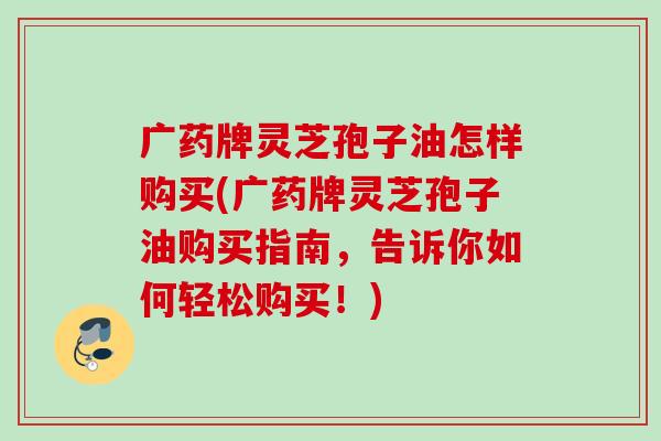 广药牌灵芝孢子油怎样购买(广药牌灵芝孢子油购买指南，告诉你如何轻松购买！)