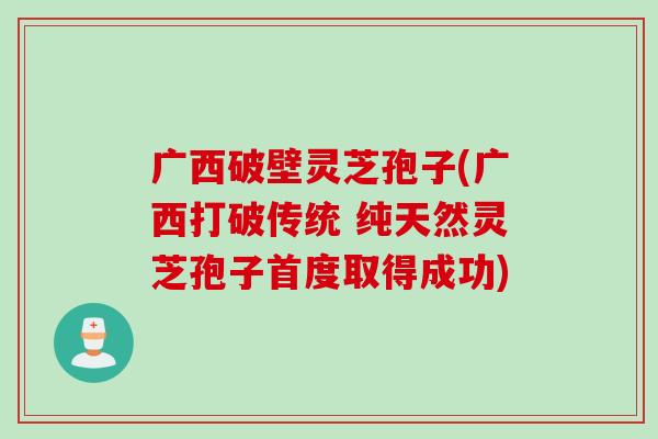 广西破壁灵芝孢子(广西打破传统 纯天然灵芝孢子首度取得成功)