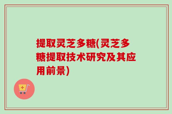 提取灵芝多糖(灵芝多糖提取技术研究及其应用前景) 提取灵芝多糖(灵芝多糖提取技术研究及其应用前景)
