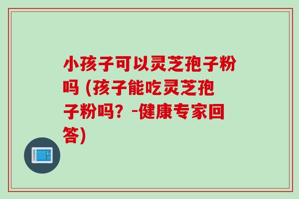 小孩子可以灵芝孢子粉吗 (孩子能吃灵芝孢子粉吗？-健康专家回答)