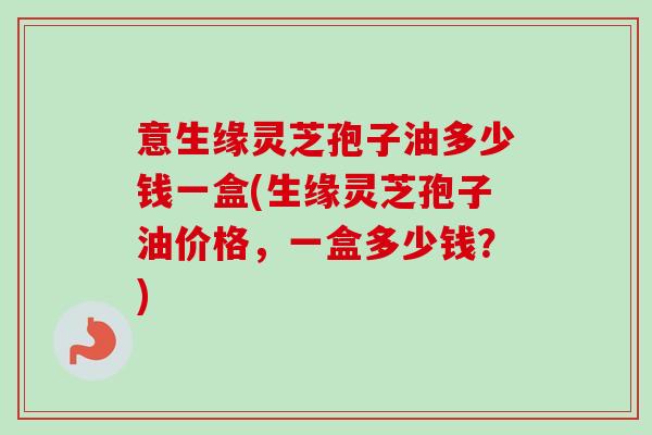 意生缘灵芝孢子油多少钱一盒(生缘灵芝孢子油价格，一盒多少钱？)