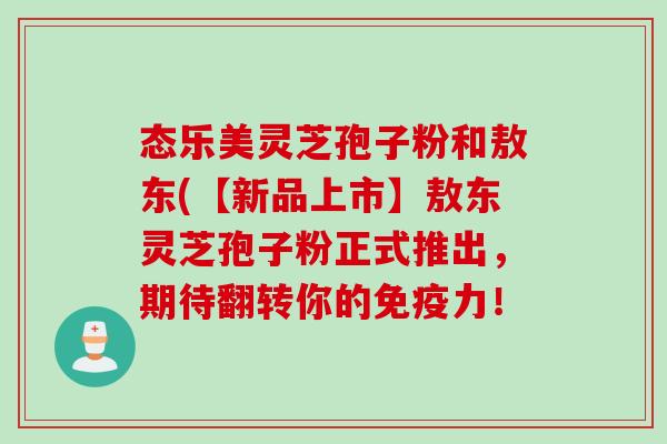 态乐美灵芝孢子粉和敖东(【新品上市】敖东灵芝孢子粉正式推出，期待翻转你的免疫力！